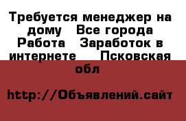 Требуется менеджер на дому - Все города Работа » Заработок в интернете   . Псковская обл.